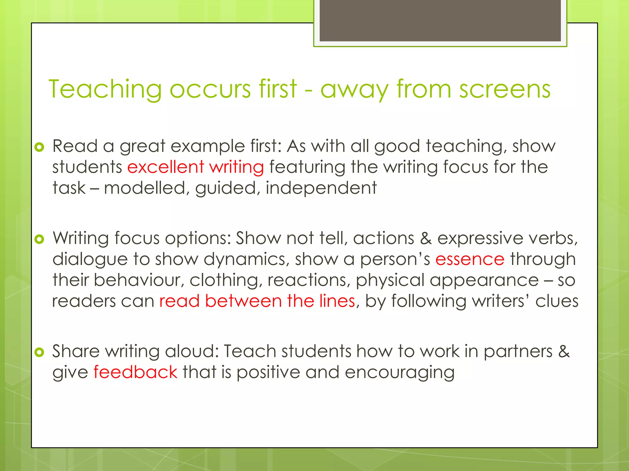 Teaching occurs first - away from screens
 Read a great example first: As with all good teaching, show
students excellent writing featuring the writing focus for the
task – modelled, guided, independent
 Writing focus options: Show not tell, actions & expressive verbs,
dialogue to show dynamics, show a person‟s essence through
their behaviour, clothing, reactions, physical appearance – so
readers can read between the lines, by following writers‟ clues
 Share writing aloud: Teach students how to work in partners &
give feedback that is positive and encouraging
 