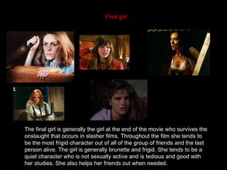 Final girl




The final girl is generally the girl at the end of the movie who survives the
onslaught that occurs in slasher films. Throughout the film she tends to
be the most frigid character out of all of the group of friends and the last
person alive. The girl is generally brunette and frigid. She tends to be a
quiet character who is not sexually active and is tedious and good with
her studies. She also helps her friends out when needed.
 