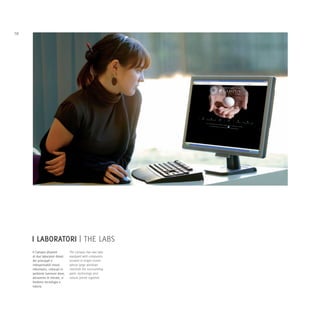 10




     I LABORATORI | THE LABS
     Il Campus dispone           The Campus has two labs
     di due laboratori dotati    equipped with computers,
     dei principali e            located in bright rooms
     indispensabili mezzi        whose large windows
     informatici, collocati in   overlook the surrounding
     ambienti luminosi dove,     park: technology and
     attraverso le vetrate, si   nature joined together.
     fondono tecnologia e
     natura.
 