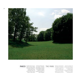 20




     PARCO   Il grande parco di circa 10    All'inizio del Novecento,
             ettari in cui sorge il Milano per esempio, l'architetto       THE PARK   The large 10 hectare park in   century, for example, the
                                                                                      which Milano International architect Emilio Alemagna,
              International Campus è il Emilio Alemagna, incaricato                      Campus is located is the        commissioned by the
                  risultato delle diverse dalla famiglia Isimbardi,                    result of the different uses           Isimbardi family,
                  sistemazioni date, nel         trasformò il giardino                   of the lands around Villa transformed the villa's Italian
             corso dei secoli, ai terreni all'italiana della villa in un              Casana over the centuries.       garden into an English
                 attorno a Villa Casana.             parco all'inglese.                At the beginning of the XX           landscape garden.
 