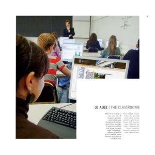 9




LE AULE | THE CLASSROOMS
     Il fatto che la struttura sia The fact that the structure
            nata come centro di      originated as a training
           formazione aziendale      centre creates the ideal
            conferisce agli spazi conditions in which to hold
      destinati alla didattica le lessons. Each classroom,
      caratteristiche giuste per      large, comfortable and
        lo svolgimento ottimale     bright, is equipped with
        delle lezioni. Ogni aula,        Internet connection,
          ampia, confortevole e information systems and
          luminosa, è fornita di       video projection tools.
     accesso a Internet, sistemi
     informatici e strumenti di
                videoproiezione.
 