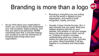 Branding is more than a logo
• As you think about your organization’s
brand, you must analyze and understand
your org’s purpose, target audience, and
how you want to be perceived. MORE
importantly than that, it includes helping
your audience to see the importance of
knowing these things about your
organization.
• Branding is everything you are putting
out into the world in regards to your
organization, and works to build
recognition, loyalty, and trust.
• Visually, it does include the logo. But, it
also includes how you tweet, what your
sidebar graphics look like on your
website, and whether or not your images
have a lot white space in them, and so
on. Outside of visuals it includes
understanding what your mission is,
where you want your org to go, and who
you serve. Most importantly, it all ties
together in a cohesive and memorable
way.
 