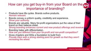 How can you get buy-in from your Board on the
importance of branding?
• Products have life cycles. Brands outlive products.
Remain relevant.
• Brands convey a uniform quality, credibility and experience.
Show your authority.
• Brands are valuable. Many for-profit organizations put the value of their
brand on their balance sheet.
Strong branding enhances current and new product offerings and revenue.
• Branding helps with differentiation.
How are you different from your for-profit and non-profit competition?
• Gives chapters and SIGs a foundation to build from
Provide them with a strong starting point for growth so that they aren’t
recreating the wheel.
 