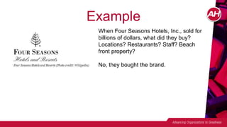 Example
When Four Seasons Hotels, Inc., sold for
billions of dollars, what did they buy?
Locations? Restaurants? Staff? Beach
front property?
No, they bought the brand.
 