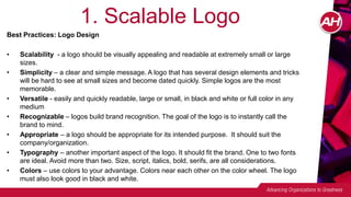 1. Scalable Logo
Best Practices: Logo Design
• Scalability - a logo should be visually appealing and readable at extremely small or large
sizes.
• Simplicity – a clear and simple message. A logo that has several design elements and tricks
will be hard to see at small sizes and become dated quickly. Simple logos are the most
memorable.
• Versatile - easily and quickly readable, large or small, in black and white or full color in any
medium
• Recognizable – logos build brand recognition. The goal of the logo is to instantly call the
brand to mind.
• Appropriate – a logo should be appropriate for its intended purpose. It should suit the
company/organization.
• Typography – another important aspect of the logo. It should fit the brand. One to two fonts
are ideal. Avoid more than two. Size, script, italics, bold, serifs, are all considerations.
• Colors – use colors to your advantage. Colors near each other on the color wheel. The logo
must also look good in black and white.
 