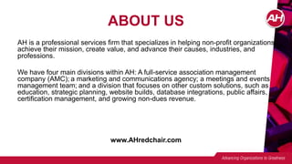ABOUT US
AH is a professional services firm that specializes in helping non-profit organizations
achieve their mission, create value, and advance their causes, industries, and
professions.
We have four main divisions within AH: A full-service association management
company (AMC); a marketing and communications agency; a meetings and events
management team; and a division that focuses on other custom solutions, such as
education, strategic planning, website builds, database integrations, public affairs,
certification management, and growing non-dues revenue.
www.AHredchair.com
 