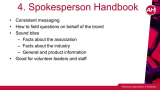 4. Spokesperson Handbook
• Consistent messaging
• How to field questions on behalf of the brand
• Sound bites
– Facts about the association
– Facts about the industry
– General and product information
• Good for volunteer leaders and staff
 