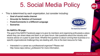 5. Social Media Policy
• This is determined by each organization, but consider including:
– Goal of social media channel
– Grounds for Deletion of Comment
– Posts/Comments in a Different Language
– Scenarios
On NAPO’s FB page:
The goal of the NAPO Facebook page is to give its members and organizing enthusiasts a place
where they can share ideas and learn in an open forum. Ask questions about the industry and
receive advice on a peer to peer level. Whether the question is about running their business or a
specific organizational challenge they are dealing with, this is the best resource for help.
– Interested in a career as a professional organizer? Please visit
http://www.napo.net/our_profession/ for more information.
 