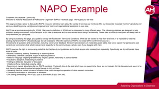 NAPO Example
Guidelines for Facebook Community
Welcome to National Association of Professional Organizers (NAPO) Facebook page. We’re glad you are here.
This page provides a place to discuss the NAPO news and activities, learn about the variety of services our members offer, our Corporate Associate member’s products and
services, about becoming a professional organizer and how to get organizational assistance in your area.
NAPO has a zero-tolerance policy for SPAM. We know the definition of SPAM can be interpreted in many different ways. The following guidelines are designed to help
provide a quality environment for our fans and so it's clear to everyone and no-one worries about doing it accidentally. Please take a minute to read them and keep them in
mind whenever you participate.
By using or accessing this page, you agree to comply with Facebook’s Terms and Conditions. While we are excited to hear from everyone, it is important to note that
postings by fans to NAPO’s Facebook page do not necessarily reflect the opinions of NAPO, nor does NAPO confirm their accuracy.
We welcome all questions and commentary, including constructive feedback. We don’t take decisions on moderating posts lightly. But we do expect that participants post
content and commentary that is both relevant and respectful to this community as a whole, even if you disagree with them.
NAPO reserves the right to remove any posts that don’t adhere to our guidelines and to block anyone who violates them repeatedly. Specifically, we do not tolerate these
kinds of posts:
• Abusive, harassing, stalking, threatening or attacking others
• Defamatory, offensive, obscene, vulgar or depicting violence
• Hateful in language targeting race/ethnicity, religion, gender, nationality or political beliefs
• Fraudulent, deceptive, misleading or unlawful
• Trolling or deliberate disruption of discussion
• Violations of any intellectual property rights
• Spamming in nature, advertising by non NAPO members. Posts with links in the post which have no reason to be there, are not relevant for the discussion and seem to be
only there to raise search engine ratings/get people to click on them.
• Uploading files that contain viruses or programs that could damage the operation of other people’s computers
• Commercial solicitation or solicitation of donations
• Link baiting (embedding a link in your post to draw traffic to your own site)
 