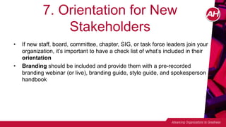 7. Orientation for New
Stakeholders
• If new staff, board, committee, chapter, SIG, or task force leaders join your
organization, it’s important to have a check list of what’s included in their
orientation
• Branding should be included and provide them with a pre-recorded
branding webinar (or live), branding guide, style guide, and spokesperson
handbook
 