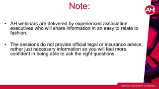 Note:
• AH webinars are delivered by experienced association
executives who will share information in an easy to relate to
fashion.
• The sessions do not provide official legal or insurance advice,
rather just necessary information so you will feel more
confident in being able to ask the right questions.
 
