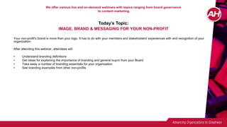 We offer various live and on-demand webinars with topics ranging from board governance
to content marketing.
Today’s Topic:
IMAGE, BRAND & MESSAGING FOR YOUR NON-PROFIT
Your non-profit's brand is more than your logo. It has to do with your members and stakeholders' experiences with and recognition of your
organization.
After attending this webinar, attendees will:
• Understand branding definitions
• Get ideas for explaining the importance of branding and general buy-in from your Board
• Take away a number of branding essentials for your organization
• See branding examples from other non-profits
 