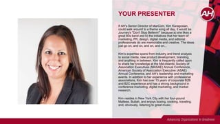 YOUR PRESENTER
If AH's Senior Director of MarCom, Kim Karagosian,
could walk around to a theme song all day, it would be
Journey's "Don't Stop Believin'" because a) she likes a
great 80s band and b) the initiatives that her team of
marketing, PR, design, digital media, and editorial
professionals do are memorable and creative. The ideas
just go on, and on, and on, and on...
Kim’s expertise spans from industry and trend analysis
to social media, new product development, branding,
and anything in between. Kim is frequently called upon
to share her knowledge at the Mid-Atlantic Society of
Association Executives (MASAE) Annual Conference,
American Society of Association Executive (ASAE)
Annual Conference, and AH’s leadership and marketing
events. In addition to her experience with professional
associations, Kim has over 13 years of corporate B2B
and B2C experience and has a strong background in
conference marketing, digital marketing, and market
research.
Kim resides in New York City with her four-pound
Maltese, Buttah, and enjoys boxing, cooking, traveling,
and, obviously, listening to great music.
 