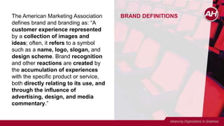 BRAND DEFINITIONSThe American Marketing Association
defines brand and branding as: “A
customer experience represented
by a collection of images and
ideas; often, it refers to a symbol
such as a name, logo, slogan, and
design scheme. Brand recognition
and other reactions are created by
the accumulation of experiences
with the specific product or service,
both directly relating to its use, and
through the influence of
advertising, design, and media
commentary.”
 