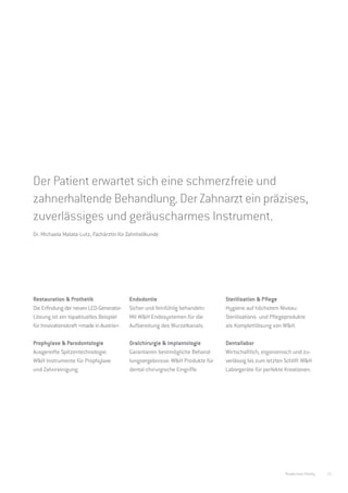 Präzise, effektiv, sicher.
Die Anwendungsgebiete von W&H.




Der Patient erwartet sich eine schmerzfreie und
zahnerhaltende Behandlung. Der Zahnarzt ein präzises,
zuverlässiges und geräuscharmes Instrument.
Dr. Michaela Malata-Lutz, Fachärztin für Zahnheilkunde




Restauration & Prothetik                  Endodontie                          Sterilisation & Pflege
Die Erfindung der neuen LED-Generator-    Sicher und feinfühlig behandeln:    Hygiene auf höchstem Niveau:
Lösung ist ein topaktuelles Beispiel      Mit W&H Endosystemen für die        Sterilisations- und Pflegeprodukte
für Innovationskraft »made in Austria«.   Aufbereitung des Wurzelkanals.      als Komplettlösung von W&H.

Prophylaxe & Parodontologie               Oralchirurgie & Implantologie       Dentallabor
Ausgereifte Spitzentechnologie:           Garantieren bestmögliche Behand-    Wirtschaftlich, ergonomisch und zu-
W&H Instrumente für Prophylaxe            lungsergebnisse: W&H Produkte für   verlässig bis zum letzten Schliff: W&H
und Zahnreinigung.                        dental-chirurgische Eingriffe.      Laborgeräte für perfekte Kreationen.




                                                                                                        People have Priority   15
 