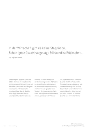 Zentrum der Dentalwelt.
     W&H Bürmoos.




     In der Wirtschaft gibt es keine Stagnation.
     Schon Ignaz Glaser hat gesagt: Stillstand ist Rückschritt.
     Dipl.-Ing. Peter Malata




     Der Pioniergeist von Ignaz Glaser, der     Bürmoos zu einem Mittelpunkt           Ort tragen wesentlich zur hohen
     1881 in Bürmoos die erste Glashütte        der Dentalwelt geworden. W&H zählt     Qualität der W&H Produkte bei.
     errichtete, spiegelt sich noch immer bei   zu den wichtigsten Arbeitsgebern       Ständige interne und externe Aus-
     W&H wider. Glaser hat in der Flachgauer    im gesamten Bundesland Salzburg        und Weiterbildung sind wichtige
     Gemeinde das Industriezeitalter            und bekennt sich ganz klar zum         Bestandteile unserer Firmenphilo-
     eingeläutet. Zwar sind die Glasöfen        Standort: Die hervorragenden Fach-     sophie. Aktuelles Know-how ist
     heute längst erloschen, aber mit           kräfte des regionalen Arbeitsmarktes   die beste Garantie für höchste
     seinen zwei W&H Dentalwerken ist           und die gewachsene Struktur vor        Qualität und Innovationskraft.




                                                                                                            DI Peter Malata (links) und
16   People have Priority                                                                 Dr. Bernd Rippel (rechts), Geschäftsführung
 