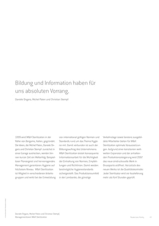 Sicherer geht es nicht.
                                             W&H Sterilization Brusaporto.




                                             Bildung und Information haben für
                                             uns absoluten Vorrang.
                                             Daniele Ongaro, Michel Paten und Christian Stempf




                                             1999 wird W&H Sterilization in der               von international gültigen Normen und    Verkehrslage sowie bestens ausgebil-
                                             Nähe von Bergamo, Italien, gegründet.            Standards rund um das Thema Hygie-       dete Mitarbeiter bieten für W&H
                                             Die Ideen, die Michel Paten, Daniele On-         ne mit. Damit verbunden ist auch der     Sterilization optimale Voraussetzun-
                                             garo und Christian Stempf zunächst in            Bildungsauftrag des Unternehmens:        gen. Aufgrund einer konstanten welt-
                                             einer Garage aushecken, werden bin-              W&H Sterilization leistet konsequente    weiten Expansion und der anhalten-
                                             nen kurzer Zeit ein Welterfolg: Beispiel-        Informationsarbeit für die Wichtigkeit   den Produktionssteigerung wird 2007
                                             loser Pioniergeist und hervorragendes            der Einhaltung von Normen, Empfeh-       das neue eindrucksvolle Werk in
                                             Management garantieren Hygiene auf               lungen und Richtlinien. Damit werden     Brusaporto eröffnet. Herzstück des
                                             höchstem Niveau. W&H Sterilization               bestmögliche Hygienestandards            neuen Werks ist die Qualitätskontrolle:
                                             ist Mitglied in verschiedenen Arbeits-           sichergestellt. Das Produktionsumfeld    Jeder Sterilisator wird vor Auslieferung
                                             gruppen und wirkt bei der Entwicklung            in der Lombardei, die günstige           mehr als fünf Stunden geprüft.
© Foto Michel Paten: Photo Black and White




                                             Daniele Ongaro, Michel Paten und Christian Stempf,
                                             Managementteam W&H Sterilization                                                                                     People have Priority   19
 