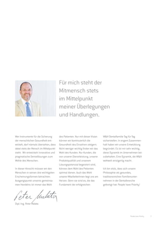 Für mich steht der
                                        Mitmensch stets
                                        im Mittelpunkt
                                        meiner Überlegungen
                                        und Handlungen.


Wer Instrumente für die Sicherung       des Patienten. Nur mit dieser Vision    W&H Dentalfamilie Tag für Tag
der menschlichen Gesundheit ent-        können wir kontinuierlich die           sicherstellen. In engem Zusammen-
wickelt, darf niemals übersehen, dass   Gesundheit des Einzelnen steigern.      halt haben wir unsere Entwicklung
dabei stets der Mensch im Mittelpunkt   Nicht weniger wichtig finden wir das    begründet. Es ist mir sehr wichtig,
steht. Wir entwickeln innovative und    Wohl des Kunden. Nur Kunden, die        diese Dynamik im Unternehmen bei-
pragmatische Dentallösungen zum         von unserer Dienstleistung, unserer     zubehalten. Eine Dynamik, die W&H
Wohle des Menschen.                     Produktqualität und unserem             weltweit einzigartig macht.
                                        Lösungspotenzial begeistert sind,
In dieser Hinsicht müssen wir den       können dem Wohl des Patienten           Ich bin stolz, dass sich unsere
Menschen in seinen drei wichtigsten     optimal dienen. Auch das Wohl           Philosophie als gesundes,
Erscheinungsformen betrachten.          unserer MitarbeiterInnen liegt uns am   traditionsreiches Familienunter-
Ausgangspunkt unseres gemeinsa-         Herzen. Denn sie sind es, die das       nehmen in der Dentalbranche
men Handelns ist immer das Wohl         Fundament der erfolgreichen             gefestigt hat: People have Priority!




Dipl.-Ing. Peter Malata



                                                                                                          People have Priority   3
 
