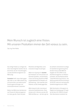 Die Zukunft beginnt im Jetzt.
    Innovation und Qualität bei W&H.




    Mein Wunsch ist zugleich eine Vision:
    Mit unseren Produkten immer der Zeit voraus zu sein.
    Dipl.-Ing. Peter Malata




    Das richtige Produkt zur richtigen Zeit.   Mitarbeiter die Möglichkeit, seine        die weltweit verbreitetste Grundlage
    Und in bestmöglicher Qualität. Das ist     innovative Energie einzubringen.          für Qualitätsmanagementsysteme.
    der Antrieb, der den Innovationsgeist                                                Darüber hinaus erfüllt W&H die
    und das Qualitätsmanagement von            W&H ist ein Synonym für Qualität.         Vorgaben der ISO 13485 für das
    W&H prägt.                                 Die Produktion von Instrumenten auf       Qualitätsmanagement von Medizin-
                                               höchstem Qualitäts- und Sicherheits-      produkten, des Qualitätsstandards
    Innovation heißt, neuen Ideen gegen-       niveau hat Vorrang. Qualität bei W&H      »Good Manufacturing Practice«, der
    über offen zu sein. W&H arbeitet eng       ist gleichbedeutend mit Respekt und       Medizinprodukte-Richtlinie Anhang II
    mit technischen und medizinischen          Verantwortung – dem Anwender, dem         93/42/EEC sowie der internationalen
    Forschungseinrichtungen und                Patienten und der Umwelt gegenüber.       Umweltmanagementnorm 14001.
    Universitätsinstituten zusammen.
                                               W&H entspricht allen international        W&H Sterilization in Brusaporto ist
    Weiters hat W&H einen betriebsinter-       relevanten Qualitätskriterien. Diese      Mitglied der Arbeitsgruppe TC2-wg5,
    nen Prozess für Ideenmanagement            drücken sich in Normen wie dem ISO-       die die Norm EN 13060 für Dampf-
    ins Leben gerufen. Damit hat jeder         9001-Zertifikat aus – die Norm gilt als   Klein-Sterilisatoren erarbeitet hat.




6   People have Priority
 