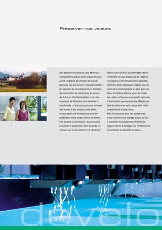 Nos activités mondiales sont gérées et
coordonnées depuis notre siège de Muri,
à une vingtaine de minutes de Zurich.
Quelque 120 personnes y travaillent dans
les services de développement, d’achats,
de fabrication, de marketing, de vente,
de S.A.V. et d’administration. Les colla-
borateurs de Robatech sont motivés et
bien formés : c’est pourquoi nous formons
des jeunes à des emplois spécialisés,
encourageons la formation continue et
possédons notre propre centre de forma-
tion adapté à nos besoins. Nous voulons
préserver et augmenter dans la durée les
emplois sur le site de Muri et à l’étranger.
Préserver nos valeurs
Notre usine de Muri est aménagée ration-
nellement et nous disposons de l’espace
nécessaire à d’éventuels futurs agrandis-
sements. Notre logistique exploite les con-
cepts et les technologies les plus avancés.
Nous travaillons dans le souci de limiter
les coûts et d’assurer une qualité optimale.
L’élimination permanente des défauts per-
met de réduire les coûts et garantit notre
compétitivité à long terme.
Nos fournisseurs sont nos partenaires.
Cette relation nous engage autant qu’eux
à travailler en collaboration franche et
rapprochée et à partager nos compétences
essentielles au bénéfice du client..
develo
 