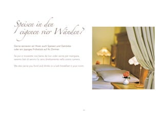 Speisen in den
 eigenen vier Wänden?

Gerne servieren wir Ihnen auch Speisen und Getränke
oder ein üppiges Frühstück auf Ihr Zimmer.

Se poi vi troverete così bene da non voler uscire per mangiare,
saremo lieti di servirvi la cena direttamente nella vostra camera.

We also serve you food and drinks or a lush breakfast in your room.




                                                                     11
 