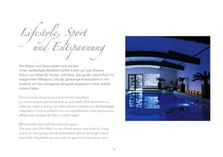 Lifestyle, Sport
         und Entspannung

Wo Körper und Geist wieder eins werden.
Unser weitläufiges Wohlfühl-Center bietet auf zwei Ebenen
Action und Relax für Körper und Geist. Der große Indoor-Pool mit
integriertem Whirlpool und das geräumige Fitnesszentrum mit
Ausblick auf die umliegende Bergwelt begeistern immer wieder
unsere Gäste.

Dove il corpo trova la pace e la mente l‘equilibrio.
La nostra ampia oasi-benessere su due livelli offre movimento e
relax per corpo e anima. La nostra piscina coperta con idromassaggio
integrato e l’ampia palestra con una stupefacente vista panoramica
affascinano sempre di nuovo i nostri ospiti.

Where body and soul become one again.
The spacious SPA offers on two floors action and relax for body
and soul. Our guests are all enthusiastic about the large indoor
pool with integrated Jacuzzi and our gym with panoramic view.


                                                                   23
 