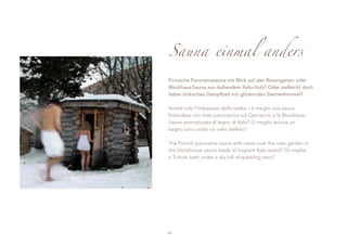 Sauna einmal anders

Finnische Panoramasauna mit Blick auf den Rosengarten oder
Blockhaus-Sauna aus duftendem Kelo-Holz? Oder vielleicht doch
lieber türkisches Dampfbad mit glitzernden Sternenhimmel?

Avrete solo l’imbarazzo della scelta – è meglio una sauna
finlandese con vista panoramica sul Catinaccio o la Blockhaus-
Sauna aromatizzata al legno di Kelo? O meglio ancora un
bagno turco sotto un cielo stellato?

The Finnish panorama sauna with views over the rose garden or
the blockhouse sauna made of fragrant Kelo wood? Or maybe
a Turkish bath under a sky full of sparkling stars?




24
 