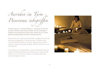 Ausruhen im Turm -
Panorama inbegriffen

Entspannung pur in unserem Ruheturm – geniessen Sie bei Tee
aus dem Samowar oder frischem Wasser aus der hauseigenen
Quelle die wunderschöne Aussicht oder relaxen Sie auf unseren
geheizten Wasserbetten bei leiser Hintergrundmusik.

Rilassamento puro nella nostra Torre Relax – godetevi l’eccezionale
panorama sorseggiando un tè dal Samowar o la fresca acqua
raccolta direttamente alla nostra fonte, abbandonatevi ai vostri
sogni sui materassi ad acqua riscaldati, cullati da una dolce musica
di sottofondo.

Pure relaxation in our Relax Tower – enjoy the beautiful views with
a glass of freshly brewed tea from the samovar or a glass of fresh
water from our own source or relax on our heated water beds
with soft background music.




                                                                      27
 