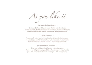As you like it
                       Bei uns ist der Gast König . . .

      Geniessen Sie Ihren Urlaub in totaler Freiheit nach dem Motto:
Sie müssen nichts, Sie können alles in unserem Hotel, in dem das Ambiente
    noch etwas individueller und der Service noch etwas persönlicher ist.

                           L'ospite è sovrano . . .

  Trascorrete la vostra vacanza in assoluta libertà, sapendo che non avete
 nessun obbligo, poiché nel nostro hotel tutto è possibile, in un ambiente
    che mantiene ancora uno stile proprio e un servizio personalizzato.

                     Our guests are our top priority . . .

            Enjoy your holidays in total freedom true to the maxim:
 There are no obligations, just possibilities. The atmosphere in our hotel is
   just a little more individual and the service just a little more personal.




                                     1
 