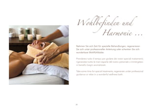 Wohlbefinden und
                          Harmonie ...

Nehmen Sie sich Zeit für spezielle Behandlungen, regenerieren
Sie sich unter professioneller Anleitung oder schenken Sie sich
wunderbare Wohlfühlbäder.

Prendetevi tutto il tempo per godere dei nostri speciali trattamenti,
rigeneratevi sotto le mani esperte del nostro personale o immergetevi
in benefici bagni aromatizzati.

Take some time for special treatments, regenerate under professional
guidance or relax in a wonderful wellness bath.




28
 