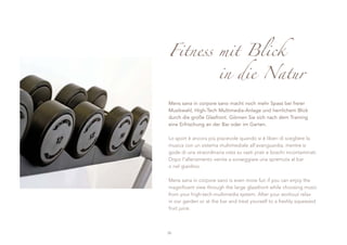 Fitness mit Blick
                       in die Natur

Mens sana in corpore sano macht noch mehr Spass bei freier
Musikwahl, High-Tech Multimedia-Anlage und herrlichem Blick
durch die große Glasfront. Gönnen Sie sich nach dem Training
eine Erfrischung an der Bar oder im Garten.

Lo sport è ancora più piacevole quando si è liberi di scegliere la
musica con un sistema multimediale all’avanguardia, mentre si
gode di una straordinaria vista su vasti prati e boschi incontaminati.
Dopo l’allenamento venite a sorseggiare una spremuta al bar
o nel giardino.

Mens sana in corpore sano is even more fun if you can enjoy the
magnificent view through the large glassfront while choosing music
from your high-tech-multimedia system. After your workout relax
in our garden or at the bar and treat yourself to a freshly squeezed
fruit juice.



30
 