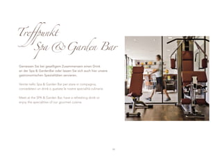Treffpunkt
          Spa &Garden Bar

Geniessen Sie bei geselligem Zusammensein einen Drink
an der Spa & GardenBar oder lassen Sie sich auch hier unsere
gastronomischen Spezialitäten servieren.

Venite nello Spa & Garden Bar per stare in compagnia,
concedetevi un drink o gustate le nostre specialità culinarie.

Meet at the SPA & Garden Bar, have a refreshing drink or
enjoy the specialities of our gourmet cuisine.




                                                                 33
 