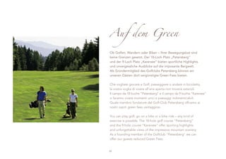 Auf dem Green

Ob Golfen, Wandern oder Biken – Ihrer Bewegungslust sind
keine Grenzen gesetzt. Der 18-Loch Platz „Petersberg“
und der 9-Loch Platz „Karersee“ bieten sportliche Highlights
und unvergessliche Ausblicke auf die imposante Bergwelt.
Als Gründermitglied des Golfclubs Petersberg können wir
unseren Gästen dort vergünstigte Green Fees bieten.

Che vogliate giocare a Golf, passeggiare o andare in bicicletta,
la vostra voglia di vivere all’aria aperta non troverà ostacoli.
Il campo da 18 buche “Petersberg” e il campo da 9 buche “Karersee”
vi faranno vivere momenti unici e paesaggi indimenticabili.
Quale membro fondatore del Golf-Club Petersberg offriamo ai
nostri ospiti green fees vantaggiosi.

You can play golf, go on a hike or a bike ride – any kind of
exercise is possible. The 18-hole golf course “Petersberg”
and the 9-hole course “Karersee” offer sporting highlights
and unforgettable views of the impressive mountain scenery.
As a founding member of the Golfclub "Petersberg" we can
offer our guests reduced Green Fees.


38
 