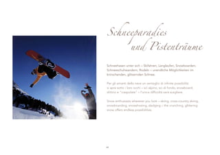 Schneeparadies
                 und Pistenträume

Schneehasen unter sich – Skifahren, Langlaufen, Snowboarden,
Schneeschuhwandern, Rodeln – unendliche Möglichkeiten im
knirschenden, glitzernden Schnee.

Per gli amanti della neve un ventaglio di infinite possibilità
si apre sotto i loro occhi – sci alpino, sci di fondo, snowboard,
slittino e “ciaspolate” – l’unica difficoltà sarà scegliere.

Snow enthusiasts wherever you look – skiing, cross-country skiing,
snowboarding, snowshoeing, sledging – the crunching, glittering
snow offers endless possibilities.




48
 