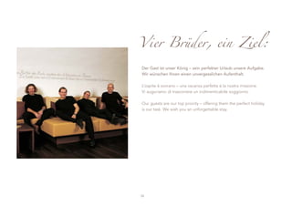 Vier Brüder, ein Ziel:

Der Gast ist unser König – sein perfekter Urlaub unsere Aufgabe.
Wir wünschen Ihnen einen unvergesslichen Aufenthalt.

L’ospite è sovrano – una vacanza perfetta è la nostra missione.
Vi auguriamo di trascorrere un indimenticabile soggiorno.

Our guests are our top priority – offering them the perfect holiday
is our task. We wish you an unforgettable stay.




52
 