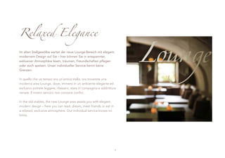 Relaxed Elegance

Im alten Stallgewölbe wartet der neue Lounge-Bereich mit elegant-
modernem Design auf Sie – hier können Sie in entspannter,
exklusiver Atmosphäre lesen, träumen, Freundschaften pflegen
oder auch speisen. Unser individueller Service kennt keine
Grenzen.

In quella che un tempo era un’antica stalla, ora troverete una
moderna area Lounge, dove, immersi in un ambiente elegante ed
esclusivo potrete leggere, rilassarvi, stare in compagnia e addirittura
cenare. Il nostro servizio non conosce confini.

In the old stables, the new Lounge area awaits you with elegant,
modern design – here you can read, dream, meet friends or eat in
a relaxed, exclusive atmosphere. Our individual service knows no
limits.




                                                                      7
 