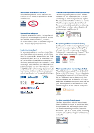 Bestnoten für Sicherheit und Finanzkraft                     Lebensversicherung und Berufsunfähigkeitsvorsorge
Finanzexperten geben der Allianz Lebensversiche-             Die unabhängige Ratingagentur Franke & Bornberg
rungs-AG mit fünf Sternen die Bestnote für Sicherheit        bewertete auch 2011 wieder die Produkte zur Lebens-
und Finanzkraft.                                             versicherung und Berufsunfähigkeit neu. Das Ergebnis:
                                                             Alle getesteten Allianz Produkte wurden mit der Bestnote
                                                             FFF als hervorragend eingestuft. Damit hat Franke &
                                                             Bornberg erneut bestätigt, dass die Lebensversicherungs-
                                                             und BU-Produkte von Allianz Leben in Qualität und
                                                             Leistungsumfang marktführend sind.

Hoch qualifizierte Beratung
Vorbildliche Bedarfsanalyse, genaue Kundenprofile und
passgenaue Lösungskonzepte: So lautete das Testurteil
des Deutschen Instituts für Service-Qualität 2011.
Die Allianz sichert sich damit für seine Beratungsqualität
Platz 1 als bester überregionaler Versicherer.               Auszeichnungen für die Krankenversicherung
                                                             Die Allianz Private Krankenversicherung erhielt als einzige
                                                             Private Krankenversicherung das „Fitch Rating AA“ für
Erfolgreicher im Verbund                                     sehr starke Finanzkraft. Innovation zeigt sich auch im
Die besten Vorsorgekonzepte entstehen nicht im Allein-       Produktbereich – so wurde der neue Pflegetarif PZTBest
gang. Als langjähriger Konsortialpartner steht die Allianz   von Stiftung Warentest gerade als Testsieger gekürt.
hinter Versorgungswerken wie MetallRente oder Klinik-
Rente. Darüber hinaus vertrauen wir mit Wüstenrot und
der KKH-Allianz auf starke Kooperationspartner. Auch
im Rahmen des Verbändegeschäfts setzen wir auf beste
Beziehungen. Unter anderem wurden mit dem Bund der
Selbständigen (BDS) oder dem Industrie-Pensions-Verein
e. V. (IPV) besondere Rahmenverträge abgeschlossen, die      Allianz Global Investors: Beste Fondsgesellschaft
Ihnen nicht nur attraktivere Konditionen bieten, sondern     Allianz Global Investors wurde 2011 von der Zeitschrift
auch die Besonderheiten Ihrer Versorgung berücksichtigen.    Capital mit der Höchstnote von 5 Sternen und als „Beste
                                                             Fondsgesellschaft“ ausgezeichnet. Ob hinsichtlich Qua-
                                                             lität der Produktpalette und des Managements, Breite
                                                             des Produktangebots oder Servicequalität, im Gesamt-
                                                             Ranking war keine andere Fondsgesellschaft so überzeu-
                                                             gend. Ausschlaggebend für den obersten Platz ist die
                                                             deutliche Steigerung bei dem Kriterium Fondsqualität.




                                                             Attraktive Immobilienfinanzierungen
                                                             Die Allianz bietet maßgeschneiderte Finanzierungen
                                                             für Ihre Immobilien. So können Sie sich mit dem Allianz
                                                             Volltilgerdarlehen auf Dauer niedrige Zinsen sichern
                                                             und erhalten volle Planungssicherheit zu attraktiven
                                                             Konditionen – egal, ob Sie 10 oder 25 Jahre Zinsbindung
                                                             wünschen oder eine Finanzierung mit Risikoabsicherung
                                                             im Todesfall.




                                                                                                                       13
 