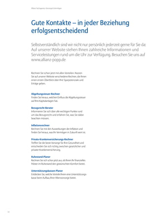 Allianz Fachagentur Vorsorge & Vermögen




     Gute Kontakte – in jeder Beziehung
     erfolgsentscheidend
     Selbstverständlich sind wir nicht nur persönlich jederzeit gerne für Sie da:
     Auf unserer Website stehen Ihnen zahlreiche Informationen und
     Serviceleistungen rund um die Uhr zur Verfügung. Besuchen Sie uns auf
     www.allianz-popp.de


     Rechnen Sie schon jetzt mit allen Vorteilen. Nutzen
     Sie auf unserer Website verschiedene Rechner, die Ihnen
     einen ersten Überblick über Ihre Sparpotenziale und
     Erträge geben.



     Abgeltungssteuer-Rechner
     Finden Sie heraus, welchen Einfluss die Abgeltungssteuer
     auf Ihre Kapitalanlagen hat.

     Bezugsrecht-Berater
     Informieren Sie sich über alle wichtigen Punkte rund
     um das Bezugsrecht und erfahren Sie, was Sie dabei
     beachten müssen.

     Inflationsrechner
     Rechnen Sie mit den Auswirkungen der Inflation und
     finden Sie heraus, was Ihr Vermögen in Zukunft wert ist.

     Private-Krankenversicherungs-Rechner
     Treffen Sie die beste Vorsorge für Ihre Gesundheit und
     entscheiden Sie sich richtig zwischen gesetzlicher und
     privater Krankenversicherung.

     Ruhestand-Planer
     Rechnen Sie sich schon jetzt aus, ob Ihnen Ihr finanzielles
     Polster im Ruhestand den gewünschten Komfort bietet.

     Unterstützungskassen-Planer
     Entdecken Sie, welche Vorteile Ihnen eine Unterstützungs-
     kasse beim Aufbau Ihrer Altersvorsorge bietet.




14
 