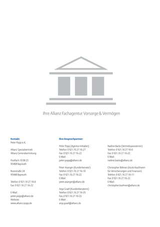 Ihre Allianz Fachagentur Vorsorge & Vermögen




Kontakt:                             Ihre Ansprechpartner:
Peter Popp e. K.
                                     Peter Popp (Agentur-Inhaber)    Nadine Backs (Vertriebsassistentin)
Allianz Spezialvertrieb              Telefon: 0 921.16 27 16-27      Telefon: 0 921.16 27 16-0
Allianz Generalvertretung            Fax: 0 921.16 27 16-22          Fax: 0 921.16 27 16-22
                                     E-Mail:                         E-Mail:
Postfach 10 08 23                    peter.popp@allianz.de           nadine.backs@allianz.de
95408 Bayreuth
                                     Peter Asanger (Kundenberater)   Christopher Böhner (Azubi Kaufmann
Rosestraße 24                        Telefon: 0 921.16 27 16-16      für Versicherungen und Finanzen)
95448 Bayreuth                       Fax: 0 921.16 27 16-22          Telefon: 0 921.16 27 16-11
                                     E-Mail:                         Fax: 0 921.16 27 16-22
Telefon: 0 921.16 27 16-0            peter.asanger@allianz.de        E-Mail:
Fax: 0 921.16 27 16-22                                               christopher.boehner@allianz.de
                                     Anja Graef (Kundenberaterin)
E-Mail:                              Telefon: 0 921.16 27 16-25
peter.popp@allianz.de                Fax: 0 921.16 27 16-22
Website:                             E-Mail:
www.allianz-popp.de                  anja.graef@allianz.de
 