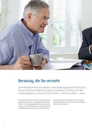 Beratung, die Sie versteht
    Sicherheit kennt keine Schubladen. Unser Beratungsgespräch hat das Ziel,
    Ihre persönlichen Bedürfnisse genau zu erkennen und Ihnen ein Ver-
    sicherungspaket zu schnüren, das zu Ihnen – und nur zu Ihnen – passt.

    Wer verstehen will, muss zuhören. In unseren Beratungs-     Transparenz ist für uns dabei das A und O. Zu jedem
    gesprächen nehmen wir uns ausgiebig Zeit, Sie kennen-       Zeitpunkt sollen Sie Ihre Vorsorge genau nachvollziehen
    zulernen. Für Ihr entgegengebrachtes Vertrauen dürfen       können. Schritt für Schritt.
    Sie auch viel erwarten. Jede unserer Lösungen sichert Sie
    schließlich genau da ab, wo es für Sie entscheidend ist.




8
 