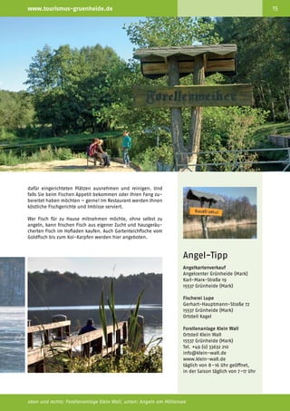 14                                              Willkommen im Grünen                                              www.tourismus-gruenheide.de                                                                              15



     Nature and                                 Erlebnis-Tipp Angeln:
     adventure tip:
     fishing                                    Auswerfen und einfangen
     Fishing is great in Grünheide              Angeln ist in Grünheide (Mark) ein reines Vergnügen. Denn
     (Mark) – because there are                 Angler finden in den traumhaften Seen Grünheides (Mark),
     many charming spots to fish at             in Löcknitz und Spree viele reizvolle und fischreiche Reviere –
     any time and any season. Many              und das zu jeder Tages- und Jahreszeit. Dabei kann der
     species of fish can be caught              passionierte Petri-Jünger zwischen den unterschiedlichsten
     around Grünheide (Mark), for               Gewässertypen und Fischarten wählen – vom Naturteich oder
     example pike, carp, zander,                -see über Flüsse bis zu Zuchtgewässern ist für jeden Anglertyp
     tench, perch, catfish, and white           etwas dabei.
     fish. Before casting the line you
     have to buy a fishing fee card             Rund um Grünheide (Mark) erwartet Sie eine artenreiche
     and a fishing permit for the               Fischfauna mit Hecht, Karpfen, Zander, Schleie, Barsch, Rapfen,
     water you want to fish in. Those           Wels und Weißfische. Wer keinen Fischereischein besitzt und
     can be purchased in bait shops             nur gelegentlich mal angeln möchte, der kann die Fischerei­
     and fisheries. For those without           abgabemarke nutzen, die das Land Brandenburg für das
     a fishing license and who do               Angeln auf Friedfische anbietet. Bevor Sie jedoch die Rute
     not plan to fish throughout the            auswerfen können, müssen Sie noch eine Angelkarte für das
     whole season, there is a vacation          jeweilige Gewässer erwerben. Angelfachgeschäfte und Fische­
     fishing license that the state of          reien halten beides für Sie parat.
     Brandenburg offers for non-
     predatory fish. A very special place       In Grünheide (Mark) bietet sich allen Angelfreunden zudem
     for fishing is the “Forellenanlage         noch ein ganz besonderer Ort, wenn es ums Angeln und um           dafür eingerichteten Plätzen ausnehmen und reinigen. Und
     Klein Wall” in Grünheide (Mark),           kapitale Fänge geht – die Forellenanlage Klein Wall. Hier         falls Sie beim Fischen Appetit bekommen oder Ihren Fang zu­
     a paradise for all fishermen.              finden Sie ein wahres Angelparadies. In einem weitläufi­          bereitet haben möchten – gerne! Im Restaurant werden Ihnen
     In the forest area of the nature           gen Waldgebiet im Naturschutzgebiet Löcknitztal liegen die        köstliche Fischgerichte und Imbisse serviert.
     reserve Löcknitztal, you will find         Angel­ eiher inmitten unberührter Natur. Hier können Sie
                                                      w
     the fishing pond in the middle             im Forellen­ eiher, in der Lachsquelle, im Karpfenpfuhl und
                                                            w                                                     Wer Fisch für zu Hause mitnehmen möchte, ohne selbst zu
     of the forest where you can also           im Welsloch Fische angeln. Lachsforellen, Forellen, Karpfen,      angeln, kann frischen Fisch aus eigener Zucht und hausgeräu­
     borrow fishing equipment. There            Welse und Störe warten auf Sie! Angelgeräte zum Ausleihen         cherten Fisch im Hofladen kaufen. Auch Gartenteichfische vom
     is a small “Imbiss” where you can          gibt es vor Ort. Die selbst gefangenen Fische können Sie an       Goldfisch bis zum Koi-Karpfen werden hier angeboten.
     eat delicious local fish.

                                                                                                                                                                                      Angel-Tipp
                                                                                                                                                                                      Angelkartenverkauf
                                                                                                                                                                                      Angelcenter Grünheide (Mark)
                                                                                                                                                                                      Karl-Marx-Straße 19
                                                                                                                                                                                      15537 Grünheide (Mark)

                                                                                                                                                                                      Fischerei Lupe
                                                                                                                                                                                      Gerhart-Hauptmann-Straße 72
                                                                                                                                                                                      15537 Grünheide (Mark)
                                                                                                                                                                                      Ortsteil Kagel

                                                                                                                                                                                      Forellenanlage Klein Wall
                                                                                                                                                                                      Ortsteil Klein Wall
                                                                                                                                                                                      15537 Grünheide (Mark)
                                                                                                                                                                                      Tel. +49 (0) 33632 210
                                                                                                                                                                                      info@klein-wall.de
                                                                                                                                                                                      www.klein-wall.de
                                                                                                                                                                                      täglich von 8-16 Uhr geöffnet,
                                                                                                                                                                                      in der Saison täglich von 7-17 Uhr




     links unten: Rast in Klein Wall (© K. Klippstein), Mitte unten: Eisangeln auf dem Peetzsee                   oben und rechts: Forellenanlage Klein Wall, unten: Angeln am Möllensee
 
