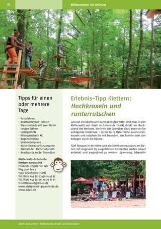 18                                            Willkommen im Grünen                                               www.tourismus-gruenheide.de                                                                              19



                                                                                                                                                                                    Nature and
                                                                                                                                                                                    adventure tip:
                                                                                                                                                                                    climbing
                                                                                                                                                                                    Looking for an adventure? Then
                                                                                                                                                                                    take off to the climbing forest
                                                                                                                                                                                    “disati” in Grünheide (Mark),
                                                                                                                                                                                    directly at the beach Werlsee
                                                                                                                                                                                    (northern beach). It is an exciting
                                                                                                                                                                                    experience in the forest where
                                                                                                                                                                                    you can climb up to 15 meters.
                                                                                                                                                                                    They offer courses with 85
                                                                                                                                                                                    elements in the forest to discover,
                                                                                                                                                                                    including an area for small chil­
                                                                                                                                                                                    dren on the ground. A heal­ hy
                                                                                                                                                                                                                t
                                                                                                                 und eine gehörige Portion Spaß sind garantiert. Hangeln Sie        dose of fun is guaranteed.
                                                                                                                 sich über Surfbrett und über Skier in den Baumkronen oder          A qua­ified trainer team guards
                                                                                                                                                                                          l
                                                                                                                 fahren Sie mit dem BMX-Fahrrad über eine 15 Meter lange            the safety in the trees and takes
                                                                                                                 Hängebrücke. Übrigens, zum Klettern ist weder spezielle kör­       care of you.
                                                                                                                 perliche Fitness noch spezifische Klettererfahrung erforderlich.
                                                                                                                 Für Ihre Sicherheit und die Pflege der Bäume sorgen ein gut        After having a great time with
                                                                                                                 ausgebildetes Trainer-Team und der TÜV-Süd.                        tree climbing, you can go
     Tipps für einen                          Erlebnis-Tipp Klettern:                                            Nach der spannenden Klettertour können Sie an der Strandbar
                                                                                                                                                                                    swimming, relax at the beach
                                                                                                                                                                                    bar, or play volleyball at the
     oder mehrere                             Hochkraxeln und                                                    relaxen, baden oder Volleyball am riesigen Sandstrand spielen.     big sandy beach. Groups can
                                                                                                                 Mit Voranmeldung können mit den hauseigenen Kanus auch             combine different activities for
     Tage
                                              runterrutschen
                                                                                                                 Touren durch unsere Seenkette unternommen werden. Wer              a team day - that's not only fun
                                                                                                                 lieber an Land bleibt, kann sich auch verschiedene XXL-Spiele      but also generates a good team
     ·	Kanufahren                                                                                                ausleihen. Gruppen, Freundeskreise und Firmen haben die            spirit. During summertime you
     ·	Beachvolleyball-Turnier                Lust auf ein Abenteuer? Dann ab in den Wald! Und zwar in den       Möglichkeit so in der Gemeinschaft verschiedene Aktionen           can spend the evenings at the
     ·	 Riesenmikado mit zwei Meter           Kletterwald von disati in Grünheide (Mark) direkt am Nord­         auszuprobieren – das macht nicht nur Spaß, sondern fördert         outdoor bar and celebrate
     	 langen Stäben                          strand des Werlsees. Vis-à-vis der Strandbar disati erwarten Sie   auch den Teamgeist. In entspannter Atmosphäre lässt sich der       parties at the beach “Werlsee
     ·	 Leitergolf XXL                        aufregende Erlebnisse – in bis zu 15 Meter Höhe balancieren,       Tag dann mit einem Abendessen, einem Cocktail in der Hand          Nordstrand”.
     ·	 Wikingerschach XXL                    kraxeln und rutschen Sie mit Freunden, der Familie oder den        und dem Blick auf den Werlsee genießen.
     ·	Bogenschießen                          Kollegen durch die Bäume.                                          LAGE: Direkt am Europaradweg R1 und am Werlsee gelegen,
     ·	Strandolympiade                                                                                           Autobahnabfahrt am südöstlichen Berliner Ring – Erkner/
     ·	Karte-Kompass-Schatzsuche              Fünf Parcours in der Höhe und ein Kleinkinderparcours am Bo­       Grünheide.
     ·	Kleinkinder-Kletterlabyrinth           den mit insgesamt 85 ausgefallenen Elementen warten darauf
     ·	 Beachparty an der Strandbar           entdeckt und ausprobiert zu werden. Spannung, Adrenalin

     Kletterwald-Grünheide
     Werlsee Nordstrand
     Friedrich-Engels-Str. 14b
     Weg zum See 4
     15537 Grünheide (Mark)
     Tel. Büro +49 (0) 33434 14 42 27
     Tel. Wald +49 (0) 151 10 79 81 81
     M.kletterwald@disati.de
     www.kletterwald-gruenheide.de
     www.disati.de




     oben und unten: Kletterwald disati und Strandbar                                                            links unten: Am Werlsee Nordstrand
 
