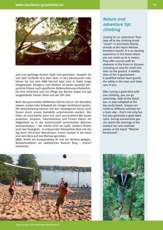 18                                            Willkommen im Grünen                                               www.tourismus-gruenheide.de                                                                              19



                                                                                                                                                                                    Nature and
                                                                                                                                                                                    adventure tip:
                                                                                                                                                                                    climbing
                                                                                                                                                                                    Looking for an adventure? Then
                                                                                                                                                                                    take off to the climbing forest
                                                                                                                                                                                    “disati” in Grünheide (Mark),
                                                                                                                                                                                    directly at the beach Werlsee
                                                                                                                                                                                    (northern beach). It is an exciting
                                                                                                                                                                                    experience in the forest where
                                                                                                                                                                                    you can climb up to 15 meters.
                                                                                                                                                                                    They offer courses with 85
                                                                                                                                                                                    elements in the forest to discover,
                                                                                                                                                                                    including an area for small chil­
                                                                                                                                                                                    dren on the ground. A heal­ hy
                                                                                                                                                                                                                t
                                                                                                                 und eine gehörige Portion Spaß sind garantiert. Hangeln Sie        dose of fun is guaranteed.
                                                                                                                 sich über Surfbrett und über Skier in den Baumkronen oder          A qua­ified trainer team guards
                                                                                                                                                                                          l
                                                                                                                 fahren Sie mit dem BMX-Fahrrad über eine 15 Meter lange            the safety in the trees and takes
                                                                                                                 Hängebrücke. Übrigens, zum Klettern ist weder spezielle kör­       care of you.
                                                                                                                 perliche Fitness noch spezifische Klettererfahrung erforderlich.
                                                                                                                 Für Ihre Sicherheit und die Pflege der Bäume sorgen ein gut        After having a great time with
                                                                                                                 ausgebildetes Trainer-Team und der TÜV-Süd.                        tree climbing, you can go
     Tipps für einen                          Erlebnis-Tipp Klettern:                                            Nach der spannenden Klettertour können Sie an der Strandbar
                                                                                                                                                                                    swimming, relax at the beach
                                                                                                                                                                                    bar, or play volleyball at the
     oder mehrere                             Hochkraxeln und                                                    relaxen, baden oder Volleyball am riesigen Sandstrand spielen.     big sandy beach. Groups can
                                                                                                                 Mit Voranmeldung können mit den hauseigenen Kanus auch             combine different activities for
     Tage
                                              runterrutschen
                                                                                                                 Touren durch unsere Seenkette unternommen werden. Wer              a team day - that's not only fun
                                                                                                                 lieber an Land bleibt, kann sich auch verschiedene XXL-Spiele      but also generates a good team
     ·	Kanufahren                                                                                                ausleihen. Gruppen, Freundeskreise und Firmen haben die            spirit. During summertime you
     ·	Beachvolleyball-Turnier                Lust auf ein Abenteuer? Dann ab in den Wald! Und zwar in den       Möglichkeit so in der Gemeinschaft verschiedene Aktionen           can spend the evenings at the
     ·	 Riesenmikado mit zwei Meter           Kletterwald von disati in Grünheide (Mark) direkt am Nord­         auszuprobieren – das macht nicht nur Spaß, sondern fördert         outdoor bar and celebrate
     	 langen Stäben                          strand des Werlsees. Vis-à-vis der Strandbar disati erwarten Sie   auch den Teamgeist. In entspannter Atmosphäre lässt sich der       parties at the beach “Werlsee
     ·	 Leitergolf XXL                        aufregende Erlebnisse – in bis zu 15 Meter Höhe balancieren,       Tag dann mit einem Abendessen, einem Cocktail in der Hand          Nordstrand”.
     ·	 Wikingerschach XXL                    kraxeln und rutschen Sie mit Freunden, der Familie oder den        und dem Blick auf den Werlsee genießen.
     ·	Bogenschießen                          Kollegen durch die Bäume.                                          LAGE: Direkt am Europaradweg R1 und am Werlsee gelegen,
     ·	Strandolympiade                                                                                           Autobahnabfahrt am südöstlichen Berliner Ring – Erkner/
     ·	Karte-Kompass-Schatzsuche              Fünf Parcours in der Höhe und ein Kleinkinderparcours am Bo­       Grünheide.
     ·	Kleinkinder-Kletterlabyrinth           den mit insgesamt 85 ausgefallenen Elementen warten darauf
     ·	 Beachparty an der Strandbar           entdeckt und ausprobiert zu werden. Spannung, Adrenalin

     Kletterwald-Grünheide
     Werlsee Nordstrand
     Friedrich-Engels-Str. 14b
     Weg zum See 4
     15537 Grünheide (Mark)
     Tel. Büro +49 (0) 33434 14 42 27
     Tel. Wald +49 (0) 151 10 79 81 81
     M.kletterwald@disati.de
     www.kletterwald-gruenheide.de
     www.disati.de




     oben und unten: Kletterwald disati und Strandbar                                                            links unten: Am Werlsee Nordstrand
 