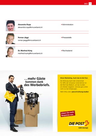 Dr. Manfred Küng 	 Rechtsdienst
manfred.kueng@kmuverband.ch
Alexandra Rupp	 Administration
alexandra.rupp@kmuverband.ch
Roman Jäggi	 Pressestelle
roman.jaeggi@kmuverband.ch
wm10CAsNsjY0MDCx1LUwMLQ0sQAAjQE1fQ8AAAA=/wm
Direct Marketing. Auch das ist die Post.
Die Wirkung macht den Unterschied:
Für 58% der Schweizer Unternehmen ist
der Brief das Medium, auf das Kunden
am ehesten reagieren. Und das ganz sicher
nicht nur bei Einladungen.
Mehr Infos unter: post.ch/wirkung-studien
Lösen Sie mehr
Response aus.
…mehr Gäste
kommen dank
des Werbebriefs.
SKV 11
 