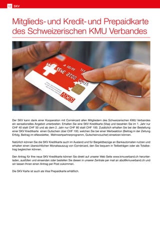 Der SKV kann dank einer Kooperation mit Cornèrcard allen Mitgliedern des Schweizerischen KMU Verbandes
ein sensationelles Angebot unterbreiten: Erhalten Sie eine SKV Kreditkarte (Visa) und bezahlen Sie im 1. Jahr nur
CHF 40 statt CHF 50 und ab dem 2. Jahr nur CHF 80 statt CHF 100. Zusätzlich erhalten Sie bei der Bestellung
einer SKV Kreditkarte einen Gutschein über CHF 100, welchen Sie bei einer Werbeaktion (Beitrag in der Zeitung
Erfolg, Beitrag im eNewsletter, Mehrwertpartnerprogramm, Gutscheinvoucher) einsetzen können.
Natürlich können Sie die SKV Kreditkarte auch im Ausland und für Bargeldbezüge an Bankautomaten nutzen und
erhalten einen übersichtlichen Monatsauszug von Cornèrcard, den Sie bequem in Teilbeträgen oder als Totalbe-
trag begleichen können.
Den Antrag für Ihre neue SKV Kreditkarte können Sie direkt auf unserer Web Seite www.kmuverband.ch herunter-
laden, ausfüllen und einsenden oder bestellen Sie diesen in unserer Zentrale per mail an abo@kmuverband.ch und
wir lassen Ihnen einen Antrag per Post zukommen.
Die SKV Karte ist auch als Visa Prepaidkarte erhältlich.
Mitglieds- und Kredit- und Prepaidkarte
des Schweizerischen KMU Verbandes
SKV12
 
