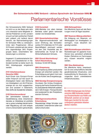 Der Schweizerische KMU Verband
ist nicht nur an der Basis sehr aktiv
und unterstützt seine Mitglieder di-
rekt bei Problemen vor Ort, sondern
ist auch auf dem politischen Parkett
sehr präsent und laufend darum
bemüht, die Rahmenbedingungen
für Schweizer KMU zu verbessern.
Unter dem Projektnamen «Minus
25 Prozent» arbeitet seit drei Jahren
eine eigenständige SKV Projekt-
gruppe daran, verschiedene Ver-
besserungen zu erreichen.
Insgesamt 12 parlamentarische Vor-
stösse und Interpellationen im Na-
tionalrat konnten so bisher durch die
SKV Arbeitsgruppe eingebracht
werden.
0101 Arbeitslosenkasse
Gewerbe / KMU
Auch Einzel- bzw. Einmann-Firmen
sollen Anspruch auf ALV (auch für
Arbeitgeber) haben oder Befreiung
von Arbeitgebern von ALV-Prämien,
solange sie von ALV ausgeschlos-
sen sind (existiert in Österreich).
Dies dürfte die Sozialämter entlasten.
0102 Zwischenverdienst
Der administrative Aufwand bei
Gewährleistung eines Zwischenver-
dienstes an Arbeitslose ist prohibitiv
viel zu gross (unterliegt derzeit kanto-
naler Regulierung und wird entspre-
chend unterschiedlich gehandhabt).
0103 Kurzarbeit
KMU-Betriebe (vor allem kleinere
Betriebe) sollen gleich behandelt
werden wie Grossbetriebe.
0201 Gesamtarbeitsverträge
Die Allgemeinverbindlichkeit soll
durch Erhöhung des Schwellen-
wertes (75 % Betriebe mit 75 % aller
Beschäftigten) erschwert werden
mit dem Ziel: Flexibilität des Ar-
beitsmarktes als Trumpf für den
Wirtschaftsstandort Schweiz.
0501 Einmal-Abschreibung /
Sofort-Abschreibung
Vorstoss 10.533 NR hängig
0601 Einspeisung
Die Einspeisung selbst produzierter
Energie soll erleichtert werden: Die
Entschädigung soll gleich hoch sein
wie die Kosten des Energiebezugs.
0602 Günstige Energieversorgung
Grundsatz: Der Umbau Energiever-
sorgung darf keine Kostenerhöhung
für produzierende Wirtschaft auslösen,
denn tiefe Energie- / Transportkosten
sind existenziell für den Produktions-
standort Schweiz.
0803 Eigenverantwortliche
Entschuldung
Steuerabzüge infolge Schulden sind
aufzuheben. Unternehmen sollen sich
selbst entschulden.
0806 Zahlungsfristen
Die öffentliche Hand soll alle Rech-
nungen innert 30 Tagen bezahlen.
0807 Reserven-Bildung erleichtern
Die Anlegung von Reserven, um
Abhängigkeit von Kreditgebern zu
verringern, muss steuerlich be-
günstigt werden.
0808 Rückstellungen erleichtern
Rückstellungen für geplante Inves-
titionen bzw. periodisch anfallende
Kosten (Teilnahme an Fachmessen
etc.) müssen steuerfrei möglich
werden.
0901 Stau-Bekämpfung
Die öffentliche Hand, verantwort-
lich für eine wirtschaftliche Aktivität
gewährleistende Infrastruktur, wird
kostenpflichtig für Staukosten, her-
vorgerufen durch unterbliebenen
Infrastrukturausbau.
Die KMU Arbeitsgruppe des Schwei-
zerischen KMU Verbandes besteht
aus Persönlichkeiten aus Politik und
Wirtschaft, welchen wir an dieser
Stelle ganz herzlich für ihre sehr
umfangreich geleisteten Arbeiten
danken möchten.
GNU
Parlamentarische Vorstösse
Der Schweizerische KMU Verband – aktives Sprachrohr der Schweizer KMU
SKV 17
 