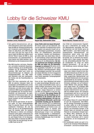 Lobby für die Schweizer KMU
SKV18
Zwei Drittel der schweizerischen Angestell-
ten sind in Unternehmen mit weniger als
250 Mitarbeitenden beschäftigt. Kein Wun-
der bezeichnen sich alle Parteien gerne als
«KMU-freundlich». Leere Worte bringen den
Schweizerischen Unternehmerinnen und
Unternehmern jedoch nichts. Eine breite
Untersuchung durch die Zeitschrift Bilanz
hat gezeigt, wer im Parlament ihre Verspre-
chungen auch in Taten umsetzt. Das Ergeb-
nis: die wirtschaftsfreundlichste Partei sind
die Grünliberalen! Für einige war dieses
Ergebnis überraschend – für uns war es
eine Bestärkung unseres bisherigen Weges.
•	Denn für uns Grünliberalen war und ist klar:
neben einer intakten Umwelt ist eine libe-
rale Wirtschafsordnung die Basis für unse-
ren Wohlstand. Die innovative und nach-
haltig ausgerichtete Marktwirtschaft und
der flexible Arbeitsmarkt sind eine grosser
Standortvorteil für die Schweiz. Der Staat
soll derWirtschaft deshalb möglichst wenig
Schranken auferlegen und auf funktionie-
renden Märkten einen gesunden Wettbe-
werb spielen lassen. Die unzähligen KMU
sind der Motor unserer Wirtschaft. Schöp-
ferisches Unternehmertum muss sich des-
halb frei entfalten können. Der Schweizer
Innovationspark setzt hier an und wird die
Zusammenarbeit zwischen Wissenschaft,
Forschung und der Wirtschaft noch ver-
bessern.
•	Eine grosse Chance für unsere Wirtschaft
ist auch die Energiewende. Statt Milliar-
den für dreckige Technologien ins Ausland
zu zahlen, sollten wir in die Technologien
der Zukunft investieren, für mehr Energie-
effizienz und erneuerbare Energien. In der
Schweiz haben wir einerseits ein grosses
Potenzial an erneuerbaren Energien (Son-
ne, Wasser, Wind, Geothermie und Bio-
masse) aber auch das nötige Knowhow
an unseren Hochschulen und in unseren
Unternehmen, um die Energiewende um-
zusetzen.
•	Wir Grünliberalen werden uns auch in Zu-
kunft für den Schweizer Wirtschaftsstand-
ort einsetzen – und nicht nur darüber reden.
•	Sehr geehrte Unternehmerinnen, sehr ge-
ehrte Unternehmer.Sicher loben meine Kol-
legendieKMUals«RückgratderWirtschaft»
und «Fundament unseres Wohlstands». Da
haben sie völlig Recht, ohne KMU funktio-
niert unser Land nicht. Nur, frage ich Sie,
warum haben die KMU dann politisch keine
Stimme? Warum lassen die KMU zu, dass
Economiesuisse und Gewerbeverband in
ihrem Namen eine Politik betreiben, die in
Wirklichkeit nur den Grosskonzernen nützt?
•	Was KMU brauchen, sind keine «Patentbo-
xen» und andere komplizierte Steuerkons-
trukte für Holdings, wie sie die Wirtschafts-
verbände und die bürgerlichen Parteien
anstreben. KMU haben auch nichts von
Steuererleichterungen für Aktionäre und
Kapitalgesellschaften. Und KMU leiden
ganz besonders unter dem überbewerte-
ten Franken, den die Finanztheoretiker so
toll finden.
•	Wenn man Ihnen weismachen will, dass
KMU die gleichen Interessen haben wie
Grossbanken und Rohstoffkonzerne,ist das
falsch. KMU sind angewiesen auf eine gute
Infrastruktur, auf einen Service public, der
funktioniert. KMU brauchen Angestellte, die
gut ausgebildet sind. Sie brauchen Konsu-
mentinnen und Konsumenten, die genü-
gend Geld im Portemonnaie haben. Und sie
profitieren von einer Wirtschaftspolitik, die
gezielt investiert und den produzierenden
Sektor fördert.
•	Die SP steht für gute Schulen, für den Ser-
vice public, für einen handlungsfähigen
Staat, für gerechte Steuern und für einen
realistischen Frankenkurs. Wir sind die
Partei, die sich um die Sozialpartnerschaft
sorgt. Wir kämpfen dafür, die Kaufkraft
der Menschen zu stärken und verteidigen
Schweizer Löhne gegen Lohndumping aus
der EU. Damit die Produkte, die Sie herstel-
len, auch Absatz finden. Ich bin überzeugt,
dass diese Politik im Interesse der KMU ist.
Und ich hoffe, Sie sind überzeugt: Die wah-
re KMU-Partei ist die SP!
Grüne Politik stärkt die lokale Wirtschaft
Wir Grünen setzen auf eine Wirtschaft, wel-
che die materiellen Grundbedürfnisse sichert,
aber zugleich eine gesunde Umwelt und so-
ziale Gerechtigkeit gewährleistet. Innovative
kleine und mittelständische Unternehmen
aus Handwerk, Industrie und Dienstleistun-
gen bilden dafür eine starke Basis. Dank ih-
rer übersichtlichen Grösse übernehmen KMU
auch in wirtschaftlich schwierigen Zeiten Ver-
antwortung für die Mitarbeitenden. Die Grü-
nen anerkennen die wichtigen Leistungen
der KMU und helfen mit, die Rahmenbe-
dingungen zu verbessert.Wir setzen uns für
gut ausgebildete Fachkräfte ein und wollen
das öffentliche Beschaffungswesen stärker
auf Nachhaltigkeit ausrichten. Das verschafft
den lokalen Betrieben mit ihrem Engagement
für Qualität, Umweltschutz und Ausbildung
einen Vorteil gegenüber Dumpingangeboten
und Preisdrückerei.
Eines ist klar: Unser Wohlstand darf weder
zu Lasten benachteiligter Menschen oder är-
merer Länder erwirtschaftet werden, noch zu
Lasten künftiger Generationen. Unser Ziel ist
deshalb, noch stärker erneuerbare Energien
zu nutzen, knappe Ressourcen zu schonen
und Müll und Schadstoffe so weit wie mög-
lich zu vermeiden. Eine grosse Chance für
die Sicherung und die Schaffung von Ar-
beitsplätzen in der Schweiz sind die bei-
den grünen Volksinitiativen «Für eine res-
sourceneffiziente Wirtschaft» und für den
«geordneten Ausstieg aus der Atomener-
gie». Beide kommen 2016 zur Abstimmung
und stärken die lokaleWertschöpfung.Anstatt
weiterhin Milliarden von Franken in uran- und
ölexportierende Länder zu schicken wird
das Geld dort investiert, wo es Nutzen ohne
Nebenwirkungen bringt: In die nachhaltige,
lokale Energieproduktion, in Gebäudesanie-
rungen, in langlebige Qualitätsprodukte und
innovative Dienstleistungen. Kurz: In die Stär-
ken unserer KMU.
Martin Bäumle, Präsident der GLPChristian Levrat, Präsident SP Regula Rytz, Nationalrätin Grüne
 