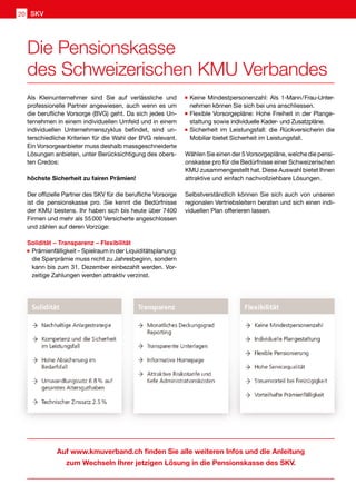 Auf www.kmuverband.ch finden Sie alle weiteren Infos und die Anleitung
zum Wechseln Ihrer jetzigen Lösung in die Pensionskasse des SKV.
Als Kleinunternehmer sind Sie auf verlässliche und
professionelle Partner angewiesen, auch wenn es um
die berufliche Vorsorge (BVG) geht. Da sich jedes Un-
ternehmen in einem individuellen Umfeld und in einem
individuellen Unternehmenszyklus befindet, sind un-
terschiedliche Kriterien für die Wahl der BVG relevant.
Ein Vorsorgeanbieter muss deshalb massgeschneiderte
Lösungen anbieten, unter Berücksichtigung des obers-
ten Credos:
höchste Sicherheit zu fairen Prämien!
Der offizielle Partner des SKV für die berufliche Vorsorge
ist die pensionskasse pro. Sie kennt die Bedürfnisse
der KMU bestens. Ihr haben sich bis heute über 7400
Firmen und mehr als 55 000 Versicherte angeschlossen
und zählen auf deren Vorzüge:
Solidität – Transparenz – Flexibilität
	Prämienfälligkeit – Spielraum in der Liquiditätsplanung:
die Sparprämie muss nicht zu Jahresbeginn, sondern
kann bis zum 31. Dezember einbezahlt werden. Vor-
zeitige Zahlungen werden attraktiv verzinst.
	Keine Mindestpersonenzahl: Als 1-Mann / Frau-Unter-
nehmen können Sie sich bei uns anschliessen.
	Flexible Vorsorgepläne: Hohe Freiheit in der Plange-
staltung sowie individuelle Kader- und Zusatzpläne.
	Sicherheit im Leistungsfall: die Rückversicherin die
Mobiliar bietet Sicherheit im Leistungsfall.
Wählen Sie einen der 5 Vorsorgepläne, welche die pensi-
onskasse pro für die Bedürfnisse einer Schweizerischen
KMU zusammengestellt hat. Diese Auswahl bietet Ihnen
attraktive und einfach nachvollziehbare Lösungen.
Selbstverständlich können Sie sich auch von unseren
regionalen Vertriebsleitern beraten und sich einen indi-
viduellen Plan offerieren lassen.  
Die Pensionskasse
des Schweizerischen KMU Verbandes
SKV20
 