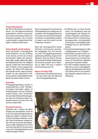 Kooperationspartner
Die Tellco FZS arbeitet mit verschie-
denen, auf Vermögensverwaltung
spezialisierten, Partnern zusammen,
über welche eine grosse Anzahl von
Produkten bezogen und in diverse
unterschiedlich ausgerichtete Stra-
tegien investiert werden kann.
Online-Zugriff und Verwaltung
Durch die einfach zu handhabende
Online-Plattform ist das Eröffnen
eines Kontos schnell und einfach
durchführbar. Neben den persönli-
chen Daten werden dabei auch gleich
die Risikobereitschaft und -fähigkeit
geprüft. Zudem kann der Handel auf
dem Portfolio online abgewickelt
werden. Die Tellco FZS bietet also
den grossen Vorteil, dass sie Online-
Zugriff auf das persönliche FZS-
Konto gewährt, sodass Wertschriften
selber verwaltet werden können.
Sicherheit
Freizügigkeitsguthaben werden im
Insolvenzfall bis zu CHF 100’000.–
privilegiert behandelt, gelten im
Kollokationsplan also als Guthaben
zweiter Klasse. Einen erweiterten
Schutz bieten Wertschriftenanlagen,
da diese als Sondervermögen be-
handelt werden und somit nie in die
Konkursmasse fallen.
Steuerliche Vorteile
Guthaben der 2. Säule und deren
Erträge sind steuerbefreit. Somit ist
es sinnvoll, diese Vermögenswerte so
lange wie möglich innerhalb der be-
ruflichen Vorsorge zu belassen, womit
die Einkommenssteuer aufgescho-
ben wird und auch keine Vermögens-
steuer anfällt. Spätestens fünf Jahre
nach der ordentlichen Pensionierung
muss die Freizügigkeitsleistung als
Kapital bezogen werden.
Da pro Vorsorgenehmer maximal zwei
Freizügigkeitskonten zulässig sind, ist
es ratsam, die Freizügigkeitsleistung
bei Austritt aus einer Pensionskasse
aufzuteilen und gestaffelt auszahlen
zu lassen, was sich positiv auf die
Progression auswirkt.
Wenn der Vorsorgenehmer seinen
Wohnsitz in der Schweiz nachweis-
lich aufgegeben hat, wird der Be-
zug des Freizügigkeitsguthabens
quellensteuerpflichtig. Aufgrund der
Tatsache, dass der Kanton Schwyz
die mit Abstand tiefste Quellensteuer
der Schweiz aufweist, ist ein Wech-
sel zur Tellco FZS auch in diesem
Zusammenhang sinnvoll.
Warum die Tellco FZS
	Übernehmen Sie die Verantwortung
für den Erhalt oder die Mehrung
Ihrer Freizügigkeitsleistung.
	Profitieren Sie von fairen Kondi-
tionen und Transparenz dank der
Unabhängigkeit der Stiftung hin-
sichtlich Produkten und Partnern.
	Die Tellco FZS ist in die Tellco Grup-
pe eingebunden – eine Spezialistin
für Vorsorge- und Anlagelösungen.
Profitieren Sie von der Fachkom-
petenz.
	Persönliche Ansprechpartner in allen
Landessprachen und in Englisch.
	Individuelle Lösungen können so-
wohl hinsichtlich der Vermögens-
verwaltung als auch im Zusammen-
hang mit steuerlichen Aspekten
gemeinsam erarbeitet werden.
	Der SKV empfiehlt deshalb einen
Wechsel zu seiner Freizügigkeits-
stiftung. Die Spezialisten der Tellco
FZS stehen Ihnen für ein beraten-
des Gespräch jederzeit gerne zur
Verfügung.
Die Freizügigkeitsstiftung des SKV ermöglicht attraktive Perspektiven
SKV 23
 