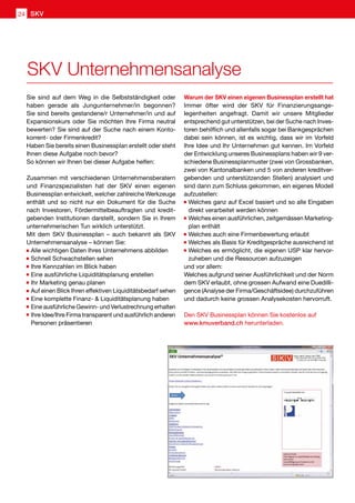 Sie sind auf dem Weg in die Selbstständigkeit oder
haben gerade als Jungunternehmer/in begonnen?
Sie sind bereits gestandene/r Unternehmer/in und auf
Expansionskurs oder Sie möchten Ihre Firma neutral
bewerten? Sie sind auf der Suche nach einem Konto-
korrent- oder Firmenkredit?
Haben Sie bereits einen Businessplan erstellt oder steht
Ihnen diese Aufgabe noch bevor?
So können wir Ihnen bei dieser Aufgabe helfen:
Zusammen mit verschiedenen Unternehmensberatern
und Finanzspezialisten hat der SKV einen eigenen
Businessplan entwickelt, welcher zahlreiche Werkzeuge
enthält und so nicht nur ein Dokument für die Suche
nach Investoren, Fördermittelbeauftragten und kredit-
gebenden Institutionen darstellt, sondern Sie in Ihrem
unternehmerischen Tun wirklich unterstützt.
Mit dem SKV Businessplan – auch bekannt als SKV
Unternehmensanalyse – können Sie:
	Alle wichtigen Daten Ihres Unternehmens abbilden
	Schnell Schwachstellen sehen
	Ihre Kennzahlen im Blick haben
	Eine ausführliche Liquiditätsplanung erstellen
	Ihr Marketing genau planen
	Auf einen Blick Ihren effektiven Liquiditätsbedarf sehen
	Eine komplette Finanz-  Liquiditätsplanung haben
	Eine ausführliche Gewinn- und Verlustrechnung erhalten
	Ihre Idee/Ihre Firma transparent und ausführlich anderen
Personen präsentieren
Warum der SKV einen eigenen Businessplan erstellt hat
Immer öfter wird der SKV für Finanzierungsange-
legenheiten angefragt. Damit wir unsere Mitglieder
entsprechend gut unterstützen, bei der Suche nach Inves-
toren behilflich und allenfalls sogar bei Bankgesprächen
dabei sein können, ist es wichtig, dass wir im Vorfeld
Ihre Idee und Ihr Unternehmen gut kennen. Im Vorfeld
der Entwicklung unseres Businessplans haben wir 9 ver-
schiedene Businessplanmuster (zwei von Grossbanken,
zwei von Kantonalbanken und 5 von anderen kreditver-
gebenden und unterstützenden Stellen) analysiert und
sind dann zum Schluss gekommen, ein eigenes Modell
aufzustellen:
	Welches ganz auf Excel basiert und so alle Eingaben
direkt verarbeitet werden können
	Welches einen ausführlichen, zeitgemässen Marketing-
plan enthält
	Welches auch eine Firmenbewertung erlaubt
	Welches als Basis für Kreditgespräche ausreichend ist
	Welches es ermöglicht, die eigenen USP klar hervor-
zuheben und die Ressourcen aufzuzeigen
und vor allem:
Welches aufgrund seiner Ausführlichkeit und der Norm
dem SKV erlaubt, ohne grossen Aufwand eine Duedilli-
gence (Analyse der Firma/Geschäftsidee) durchzuführen
und dadurch keine grossen Analysekosten hervorruft.
Den SKV Businessplan können Sie kostenlos auf
www.kmuverband.ch herunterladen.
SKV Unternehmensanalyse
SKV24
 